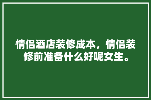 情侣酒店装修成本，情侣装修前准备什么好呢女生。 情侣酒店装修成本，情侣装修前准备什么好呢女生。 二手房