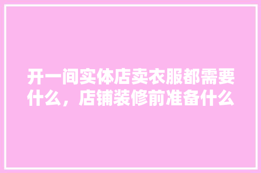 开一间实体店卖衣服都需要什么，店铺装修前准备什么东西。 开一间实体店卖衣服都需要什么，店铺装修前准备什么东西。 家居装饰