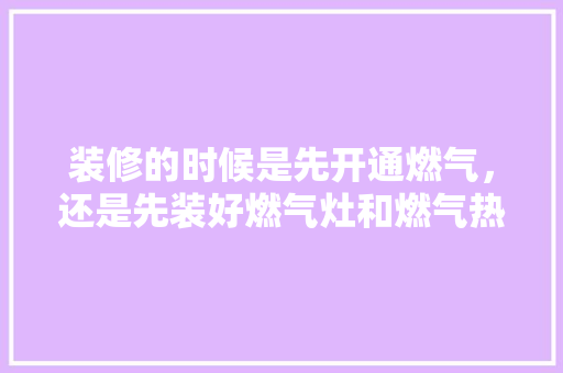 装修的时候是先开通燃气，还是先装好燃气灶和燃气热水器，装修第一步先准备什么东西。 装修的时候是先开通燃气，还是先装好燃气灶和燃气热水器，装修第一步先准备什么东西。 买房须知