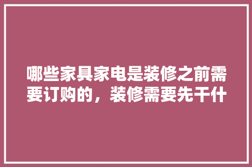 哪些家具家电是装修之前需要订购的，装修需要先干什么。 哪些家具家电是装修之前需要订购的，装修需要先干什么。 家居装饰