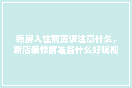 新房入住前应该注意什么，新店装修前准备什么好呢视频。 新房入住前应该注意什么，新店装修前准备什么好呢视频。 家居设计