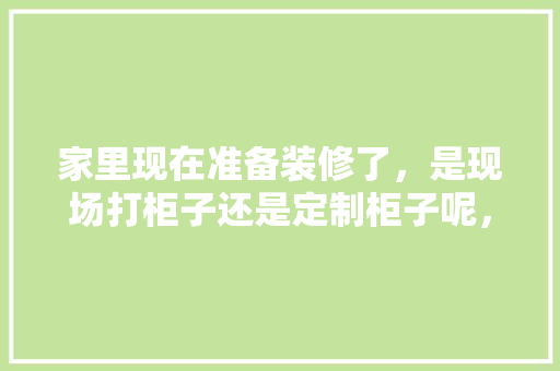 家里现在准备装修了，是现场打柜子还是定制柜子呢，自己装修先准备什么东西呢。 家里现在准备装修了，是现场打柜子还是定制柜子呢，自己装修先准备什么东西呢。 买房须知