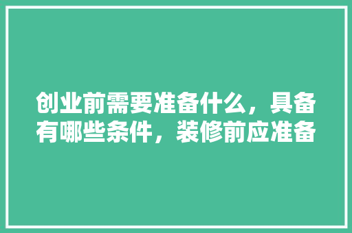 创业前需要准备什么，具备有哪些条件，装修前应准备些什么材料呢。 创业前需要准备什么，具备有哪些条件，装修前应准备些什么材料呢。 家居装饰