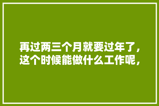 再过两三个月就要过年了，这个时候能做什么工作呢，年后装修准备什么工作好找。 再过两三个月就要过年了，这个时候能做什么工作呢，年后装修准备什么工作好找。 家居设计
