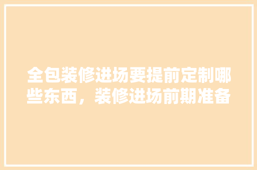 全包装修进场要提前定制哪些东西，装修进场前期准备什么东西。 全包装修进场要提前定制哪些东西，装修进场前期准备什么东西。 家居设计