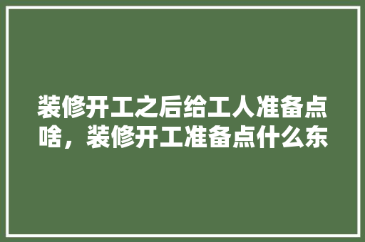装修开工之后给工人准备点啥，装修开工准备点什么东西。 装修开工之后给工人准备点啥，装修开工准备点什么东西。 家居设计