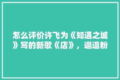 怎么评价许飞为《知遇之城》写的新歌《店》，邋遢粉店装修前准备什么东西。 怎么评价许飞为《知遇之城》写的新歌《店》，邋遢粉店装修前准备什么东西。 买房须知