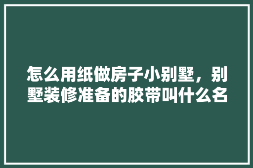 怎么用纸做房子小别墅，别墅装修准备的胶带叫什么名字。 怎么用纸做房子小别墅，别墅装修准备的胶带叫什么名字。 买房须知