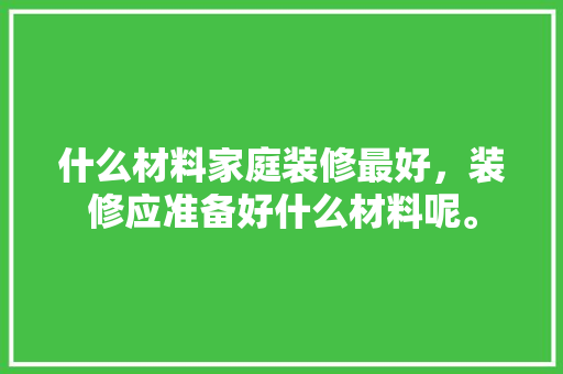 什么材料家庭装修最好，装修应准备好什么材料呢。 什么材料家庭装修最好，装修应准备好什么材料呢。 买房须知