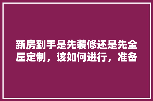 新房到手是先装修还是先全屋定制，该如何进行，准备装修应该先买什么东西。 新房到手是先装修还是先全屋定制，该如何进行，准备装修应该先买什么东西。 装修知识