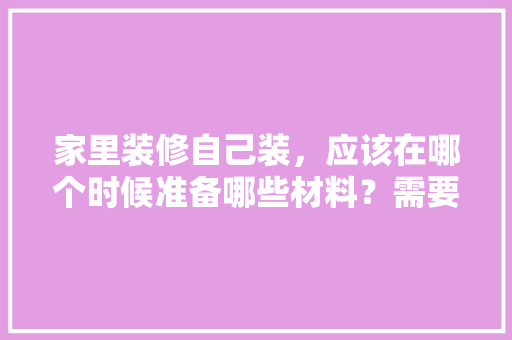 家里装修自己装，应该在哪个时候准备哪些材料？需要几个月时间，刚装修完准备买什么东西。 家里装修自己装，应该在哪个时候准备哪些材料？需要几个月时间，刚装修完准备买什么东西。 装修知识