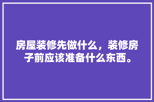 房屋装修先做什么，装修房子前应该准备什么东西。 房屋装修先做什么，装修房子前应该准备什么东西。 二手房