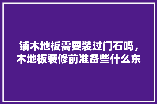 铺木地板需要装过门石吗，木地板装修前准备些什么东西。 铺木地板需要装过门石吗，木地板装修前准备些什么东西。 买房须知
