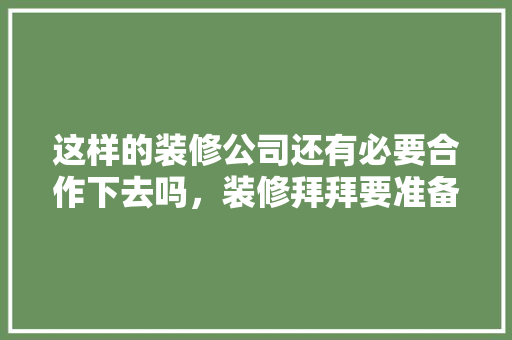 这样的装修公司还有必要合作下去吗，装修拜拜要准备什么东西。 这样的装修公司还有必要合作下去吗，装修拜拜要准备什么东西。 家居设计