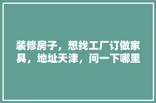 装修房子，想找工厂订做家具，地址天津，问一下哪里能联系到工厂，车间装修前需要准备什么东西。 装修房子，想找工厂订做家具，地址天津，问一下哪里能联系到工厂，车间装修前需要准备什么东西。 家居设计