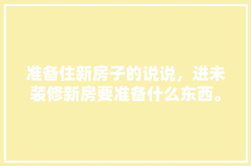 准备住新房子的说说，进未装修新房要准备什么东西。 准备住新房子的说说，进未装修新房要准备什么东西。 装修知识