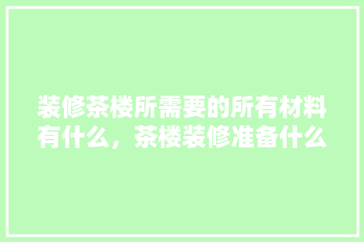 装修茶楼所需要的所有材料有什么，茶楼装修准备什么材料好。 装修茶楼所需要的所有材料有什么，茶楼装修准备什么材料好。 二手房