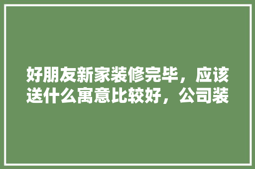 好朋友新家装修完毕，应该送什么寓意比较好，公司装修后要准备什么东西。 好朋友新家装修完毕，应该送什么寓意比较好，公司装修后要准备什么东西。 买房须知