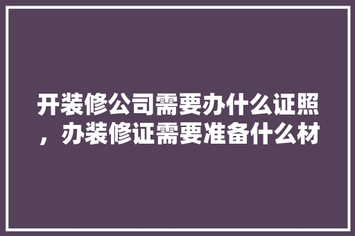 开装修公司需要办什么证照，办装修证需要准备什么材料。 开装修公司需要办什么证照，办装修证需要准备什么材料。 家居装饰