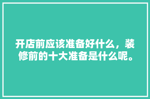 开店前应该准备好什么，装修前的十大准备是什么呢。 开店前应该准备好什么，装修前的十大准备是什么呢。 买房须知