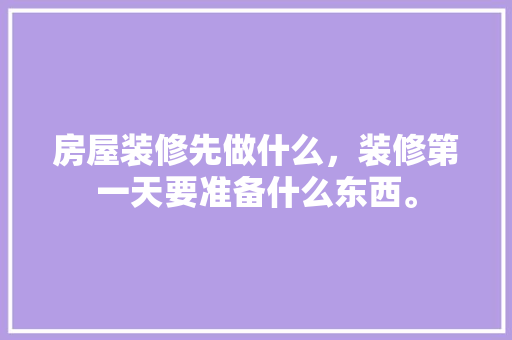 房屋装修先做什么，装修第一天要准备什么东西。 房屋装修先做什么，装修第一天要准备什么东西。 装修知识