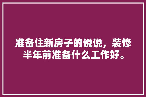 准备住新房子的说说，装修半年前准备什么工作好。 准备住新房子的说说，装修半年前准备什么工作好。 家居装饰