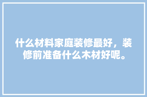 什么材料家庭装修最好，装修前准备什么木材好呢。 什么材料家庭装修最好，装修前准备什么木材好呢。 家居设计
