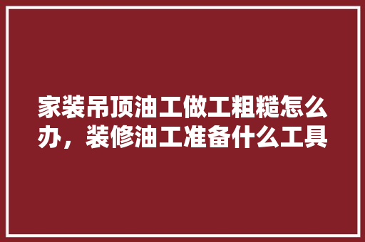 家装吊顶油工做工粗糙怎么办，装修油工准备什么工具好呢。 家装吊顶油工做工粗糙怎么办，装修油工准备什么工具好呢。 二手房