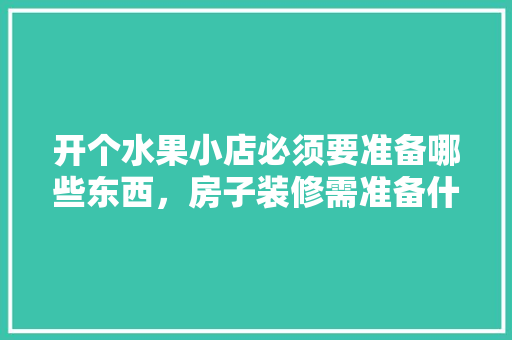 开个水果小店必须要准备哪些东西，房子装修需准备什么水果呢。 开个水果小店必须要准备哪些东西，房子装修需准备什么水果呢。 二手房