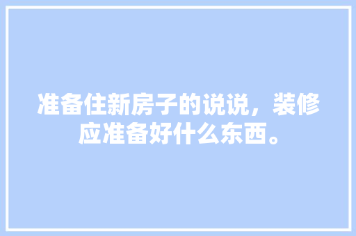 准备住新房子的说说，装修应准备好什么东西。 准备住新房子的说说，装修应准备好什么东西。 装修知识