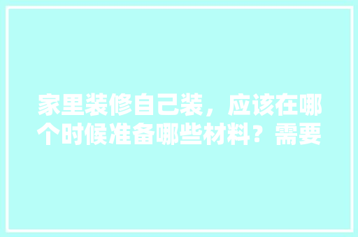 家里装修自己装，应该在哪个时候准备哪些材料？需要几个月时间，装修完工准备什么东西好。 家里装修自己装，应该在哪个时候准备哪些材料？需要几个月时间，装修完工准备什么东西好。 家居装饰