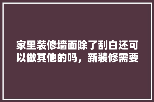 家里装修墙面除了刮白还可以做其他的吗，新装修需要准备什么工作呢。 家里装修墙面除了刮白还可以做其他的吗，新装修需要准备什么工作呢。 装修知识