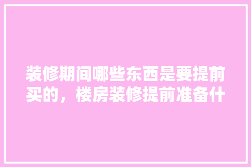 装修期间哪些东西是要提前买的，楼房装修提前准备什么东西。 装修期间哪些东西是要提前买的，楼房装修提前准备什么东西。 装修知识