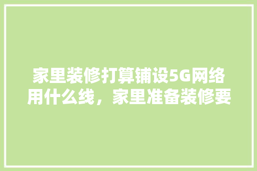 家里装修打算铺设5G网络用什么线，家里准备装修要什么线条。 家里装修打算铺设5G网络用什么线，家里准备装修要什么线条。 二手房