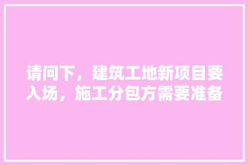 请问下，建筑工地新项目要入场，施工分包方需要准备什么资料，装修土建进场要准备什么资料。 请问下，建筑工地新项目要入场，施工分包方需要准备什么资料，装修土建进场要准备什么资料。 买房须知