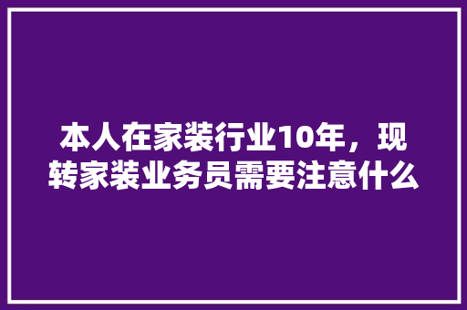 本人在家装行业10年，现转家装业务员需要注意什么，学习什么，前景如何，装修初期的准备些什么东西。 本人在家装行业10年，现转家装业务员需要注意什么，学习什么，前景如何，装修初期的准备些什么东西。 买房须知