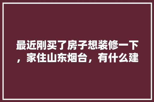 最近刚买了房子想装修一下，家住山东烟台，有什么建议或者好用的APP吗，谢谢，烟台装修工人准备什么工作。 最近刚买了房子想装修一下，家住山东烟台，有什么建议或者好用的APP吗，谢谢，烟台装修工人准备什么工作。 家居设计