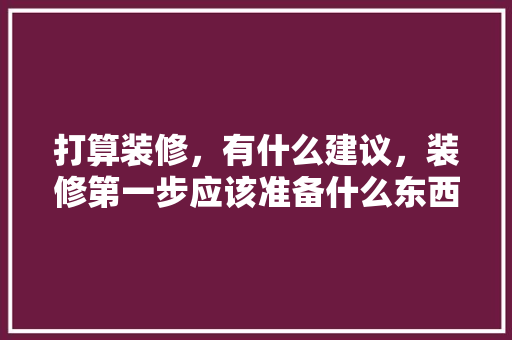打算装修，有什么建议，装修第一步应该准备什么东西。 打算装修，有什么建议，装修第一步应该准备什么东西。 买房须知
