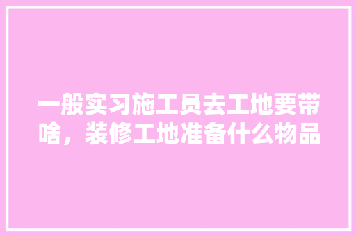 一般实习施工员去工地要带啥，装修工地准备什么物品好呢。 一般实习施工员去工地要带啥，装修工地准备什么物品好呢。 买房须知