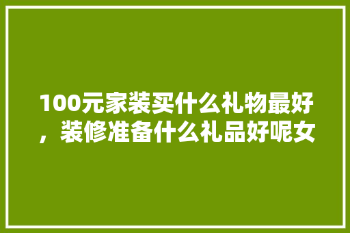 100元家装买什么礼物最好，装修准备什么礼品好呢女生。 100元家装买什么礼物最好，装修准备什么礼品好呢女生。 家居装饰