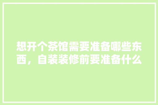 想开个茶馆需要准备哪些东西，自装装修前要准备什么物品呢。 想开个茶馆需要准备哪些东西，自装装修前要准备什么物品呢。 家居设计