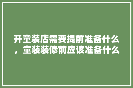 开童装店需要提前准备什么，童装装修前应该准备什么东西。 开童装店需要提前准备什么，童装装修前应该准备什么东西。 家居装饰