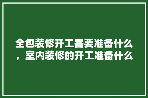 全包装修开工需要准备什么，室内装修的开工准备什么材料。 全包装修开工需要准备什么，室内装修的开工准备什么材料。 买房须知