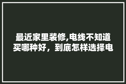 最近家里装修,电线不知道买哪种好，到底怎样选择电线，装修前准备什么电线好。 最近家里装修,电线不知道买哪种好，到底怎样选择电线，装修前准备什么电线好。 家居设计