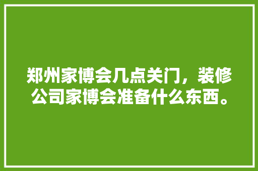 郑州家博会几点关门，装修公司家博会准备什么东西。 郑州家博会几点关门，装修公司家博会准备什么东西。 二手房