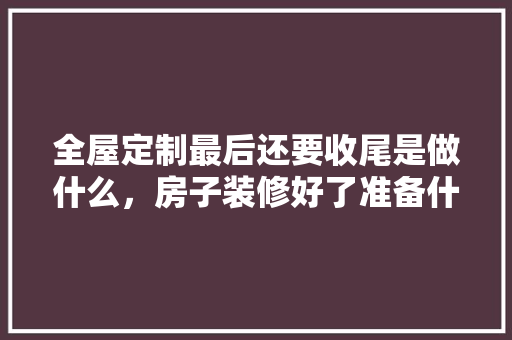 全屋定制最后还要收尾是做什么，房子装修好了准备什么东西。 全屋定制最后还要收尾是做什么，房子装修好了准备什么东西。 买房须知