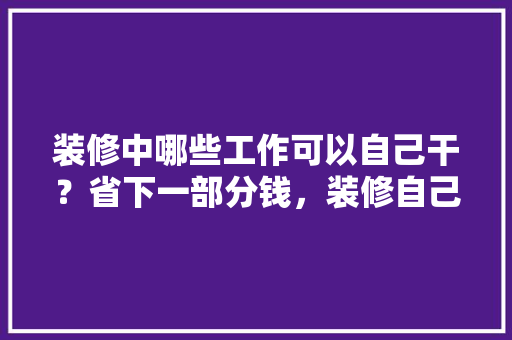 装修中哪些工作可以自己干？省下一部分钱，装修自己需要做什么准备工作。 装修中哪些工作可以自己干？省下一部分钱，装修自己需要做什么准备工作。 二手房