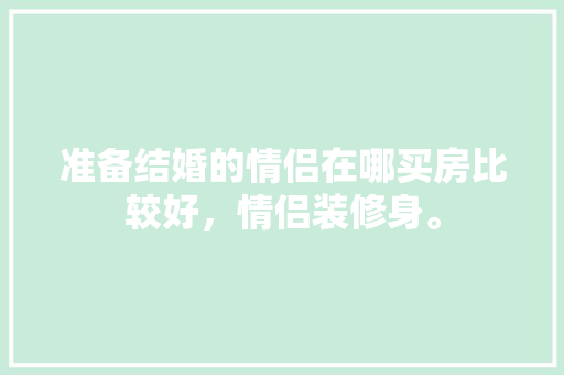 准备结婚的情侣在哪买房比较好，情侣装修身。 准备结婚的情侣在哪买房比较好，情侣装修身。 装修知识