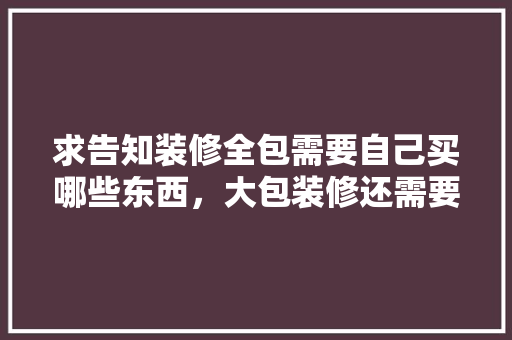 求告知装修全包需要自己买哪些东西，大包装修还需要准备什么东西。 求告知装修全包需要自己买哪些东西，大包装修还需要准备什么东西。 家居设计