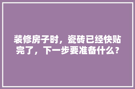 装修房子时，瓷砖已经快贴完了，下一步要准备什么？注意哪些，新装修第一步做什么准备工作。 装修房子时，瓷砖已经快贴完了，下一步要准备什么？注意哪些，新装修第一步做什么准备工作。 家居设计